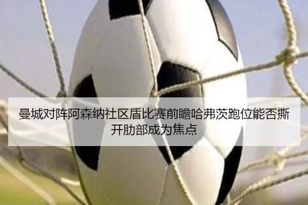 曼城对阵阿森纳社区盾比赛前瞻哈弗茨跑位能否撕开肋部成为焦点